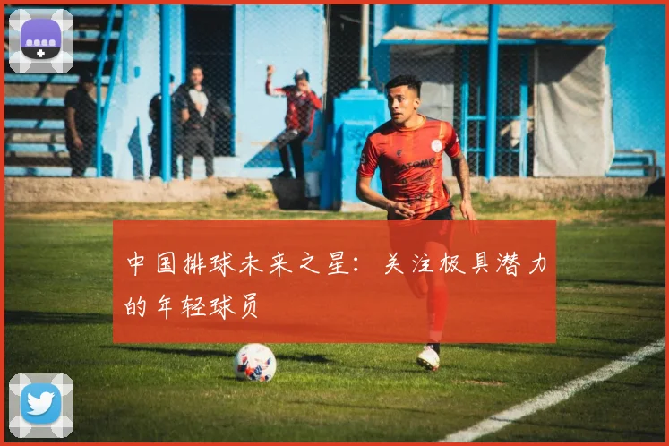 中国排球未来之星:关注极具潜力的年轻球员