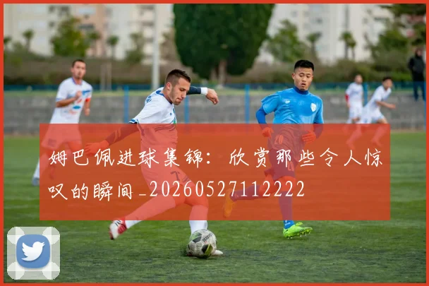 姆巴佩进球集锦：欣赏那些令人惊叹的瞬间_20260527112222