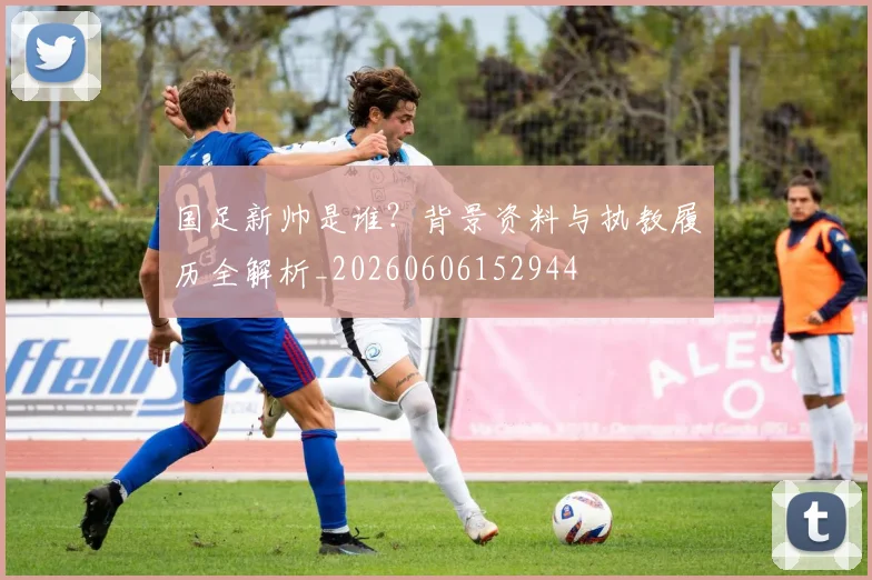 国足新帅是谁？背景资料与执教履历全解析_20260606152944