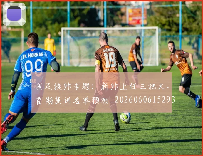 国足换帅专题:新帅上任三把火,首期集训名单预测_20260606152930