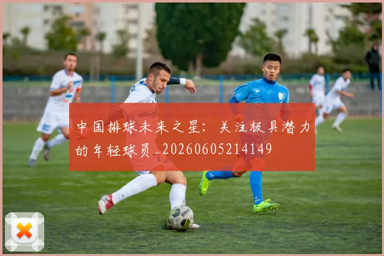 中国排球未来之星:关注极具潜力的年轻球员_20260605214149