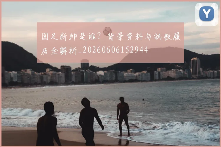 国足新帅是谁？背景资料与执教履历全解析_20260606152944