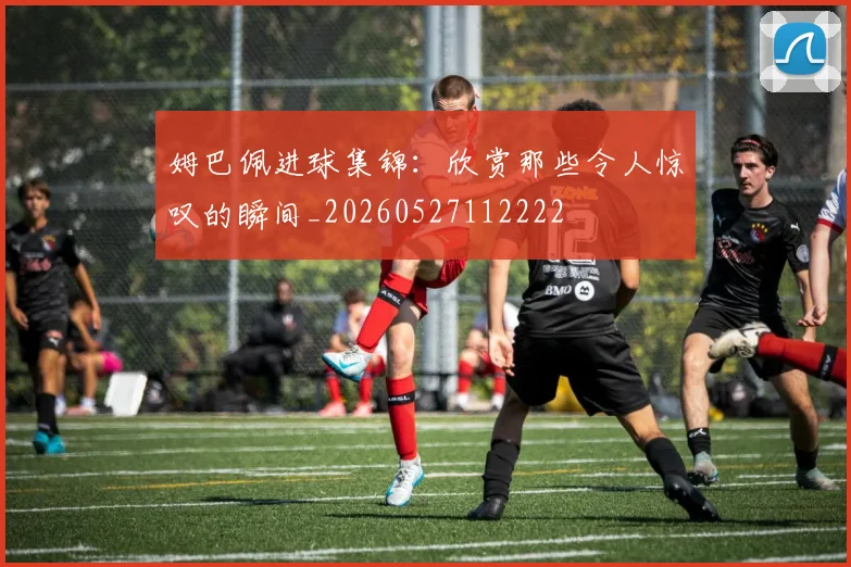 姆巴佩进球集锦：欣赏那些令人惊叹的瞬间_20260527112222