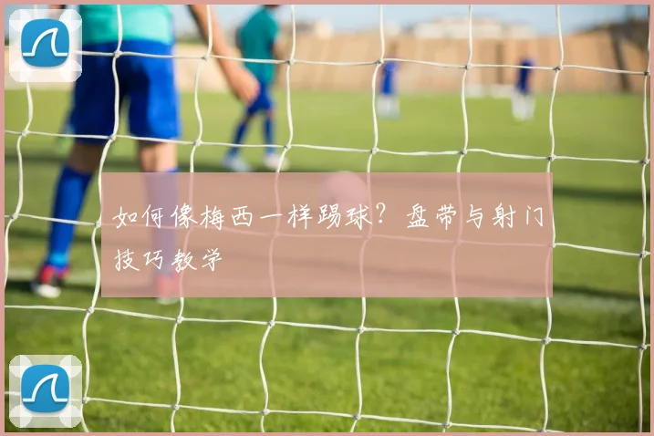 如何像梅西一样踢球？盘带与射门技巧教学