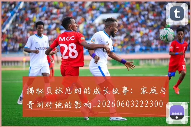 揭秘贝林厄姆的成长故事:家庭与青训对他的影响_20260603222300