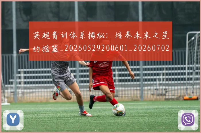 英超青训体系揭秘:培养未来之星的摇篮_20260529200601_20260702175204
