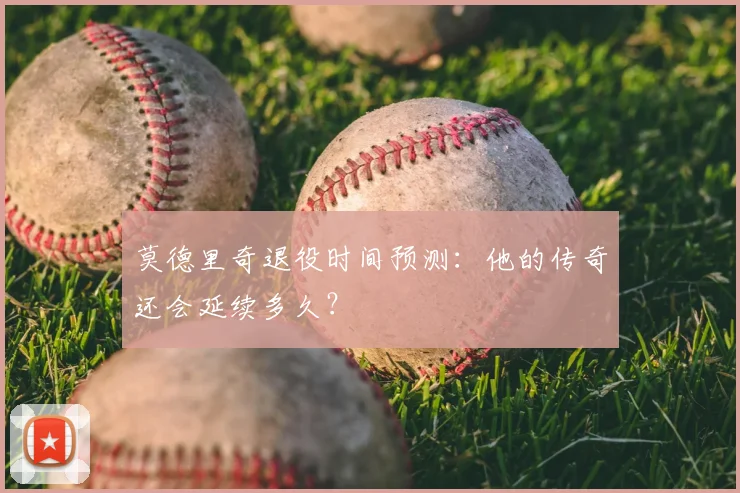 莫德里奇退役时间预测：他的传奇还会延续多久？