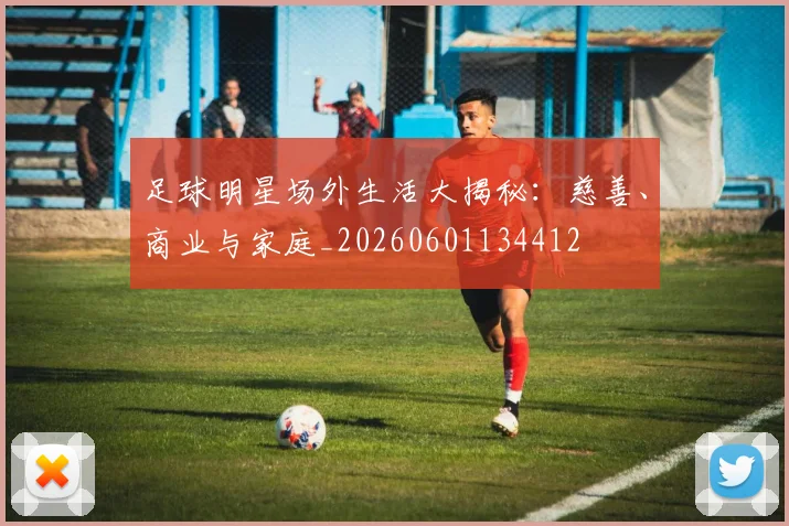足球明星场外生活大揭秘:慈善、商业与家庭_20260601134412